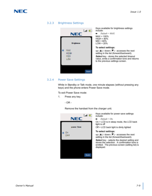 Page 73Issue 1.0
Owner’s Manual7-9
3.2.3 Brightness Settings
3.2.4 Power Save Settings
While in Standby or Talk mode, one minute elapses (without pressing any 
keys) and the phone enters Power Save mode.
To exit Power Save mode:
1. Press any key.
- OR - 
Remove the handset from the charger unit.  
Keys available for brightness settings 
include:
Default = MAX.
MAX = 100%
HIGH = 80%
MID = 60%
LOW = 20%
To select settings:
up (
▲) / down (▼) - accesses the next 
setting in the list (forward/backward).
Select key...