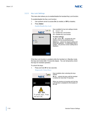 Page 74Issue 1.0
7-10Handset Feature Settings
3.2.5 Key Lock Settings
This menu item allows you to enable/disable the handset Key Lock function. 
To enable/disable the Key Lock function:
1. Use up/down arrow to access On (to enable) or Off (to disable).
2. Press Select. 
If the Key Lock function is enabled while the handset is in Standby mode, 
the keys are locked after 15 seconds elapse.  You can temporarily unlock 
the keys for handset operation.
To unlock the keys:
1. Press and hold  for two seconds....