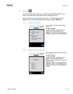 Page 75Issue 1.0
Owner’s Manual7-11
3.3 Sounds
The sounds menu items allows you to access and modify the DTZ-8R-1 ring 
tones, out of range alerts, key tones and turn vibrate on and off.  
Use the up/down keys to select the menu items.  Once the settings menu is 
displayed, you can make the appropriate changes using the Select key.
3.3.1 Sounds List Settings
3.3.2 Sounds Ring Tone Settings
Keys available for listing sounds settings 
include:
To select settings:
up (
▲) / down (▼) - accesses the next 
setting in...