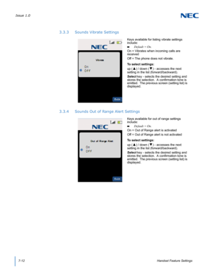 Page 76Issue 1.0
7-12Handset Feature Settings
3.3.3 Sounds Vibrate Settings
3.3.4 Sounds Out of Range Alert Settings
Keys available for listing vibrate settings 
include:
Default = On.
On = Vibrates when incoming calls are 
received
Off = The phone does not vibrate.
To select settings:
up (
▲) / down (▼) - accesses the next 
setting in the list (forward/backward).
Select key - selects the desired setting and 
stores the selection.  A confirmation tone is 
emitted.  The previous screen (setting list) is...