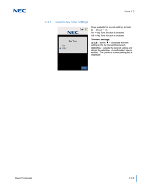 Page 77Issue 1.0
Owner’s Manual7-13
3.3.5 Sounds Key Tone Settings
Keys available for sounds settings include:
Default = On.
On = Key Tone function is enabled
Off = Key Tone function is disabled
To select settings:
up (
▲) / down (▼) - accesses the next 
setting in the list (forward/backward).
Select key - selects the desired setting and 
stores the selection.  A confirmation tone is 
emitted.  The previous screen (setting list) is 
displayed.  