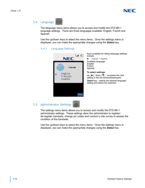 Page 78Issue 1.0
7-14Handset Feature Settings
3.4 Language
The language menu items allows you to access and modify the DTZ-8R-1 
language settings.  There are three languages available; English, French and 
Spanish. 
Use the up/down keys to select the menu items.  Once the settings menu is 
displayed, you can make the appropriate changes using the Select key.
3.4.1 Language Settings
3.5 Administrator Settings
The settings menu items allows you to access and modify the DTZ-8R-1 
administrator settings.  These...