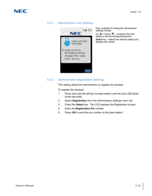 Page 79Issue 1.0
Owner’s Manual7-15
3.5.1 Administrator List Settings
3.5.2 Administrator Registration Settings
This setting allows the administrator to register the handset.  
To register the handset:
1. Press and hold the left key on base station until the blue LED blinks 
(three seconds).
2. Select Registration from the Administrator Settings menu list.
3. Press the Select key.  The LCD displays the Registration screen.
4. Enter the Registration Pin number.
5. Press OK to send the pin number to the base...