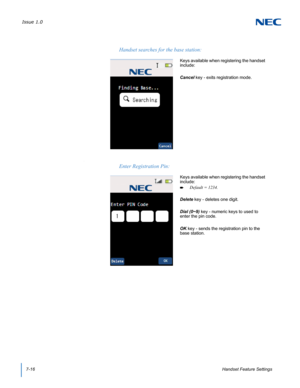 Page 80Issue 1.0
7-16Handset Feature Settings
.
Handset searches for the base station:
Keys available when registering the handset 
include:
Cancel key - exits registration mode.  
Enter Registration Pin:
Keys available when registering the handset 
include:
Default = 1234.
Delete key - deletes one digit.
Dial (0~9) key - numeric keys to used to 
enter the pin code.  
OK key - sends the registration pin to the 
base station. 