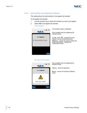 Page 82Issue 1.0
7-18Handset Feature Settings
3.5.3 Administrator De-registration Settings
This setting allows the administrator to de-register the handset.  
To de-register the handset:
1. Use the up/down key to select the handset you want to de-register.
2. Select Ye s  to de-register the handset.
Select handset:
The handset number is displayed.
Keys available when de-registering the 
handset include:
up (
▲) / down (▼) - accesses the next 
setting in the list (forward/backward).
Select key - selects the...