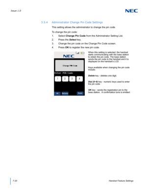 Page 84Issue 1.0
7-20Handset Feature Settings
3.5.4 Administrator Change Pin Code Settings
This setting allows the administrator to change the pin code.  
To change the pin code:
1. Select Change Pin Code from the Administrator Setting List.
2. Press the Select key.
3. Change the pin code on the Change Pin Code screen.
4. Press OK to register the new pin code.
When this setting is selected, the handset 
starts communicating with the base station 
to obtain the pin code. The base station 
sends the pin code to...