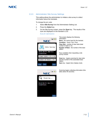 Page 85Issue 1.0
Owner’s Manual7-21
3.5.5 Administrator Site Survey Settings
This setting allows the administrator to initiate a site survey to collect 
information about the handsets.  
To change the pin code:
1. Select Site Survey from the Administrator Setting List.
2. Press the Select key.
3. On the Site Survey screen, press the Scan key.  The results of the 
scan are displayed on the handset’s LCD.
Scan for information:
This screen displays the following 
information:
Band - the carrier band for the...