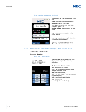 Page 86Issue 1.0
7-22Handset Feature Settings
3.5.6 Administrator Site Survey Settings - Sync Display Mode
To start Sync Display mode:
Press the Sync key.
Scan complete; information displayed:
The results of the scan are displayed in the 
LCD.
Band - the carrier band for the handset.
Condition - Good / Fair / Poor 
Clear Slot - number of clear slots (total 
number of slots is 12).
Number of Base - the number of the base 
station.
Keys available when requesting a site 
survey include:
Scan key - restarts...