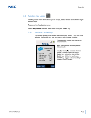 Page 87Issue 1.0
Owner’s Manual7-23
3.6 Function Key Labels
The Key Label menu item allows you to assign, edit or delete labels for the eight 
function keys.
To access the Key Labels menu:
Select Key Labels from the main menu using the Select key.
3.6.1 Key Label List Settings
This screen allows you to access the function key labels.  Once you have 
selected the function key, you can assign, edit or delete the label.  
There are eight function keys that can be 
assigned labels.
Keys available when accessing the...