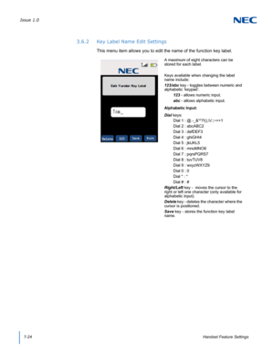 Page 88Issue 1.0
7-24Handset Feature Settings
3.6.2 Key Label Name Edit Settings
This menu item allows you to edit the name of the function key label.
A maximum of eight characters can be 
stored for each label.
Keys available when changing the label 
name include:
123/abc key - toggles between numeric and 
alphabetic ‘keypad’.
123 - allows numeric input.
abc - allows alphabetic input.
Alphabetic Input:
Dial keys:
Dial 1 : @.-_&^?!(),\\/:;~=+1 
Dial 2 : abcABC2 
Dial 3 : defDEF3 
Dial 4 : ghiGHI4 
Dial 5 :...