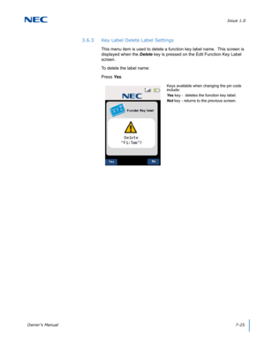 Page 89Issue 1.0
Owner’s Manual7-25
3.6.3 Key Label Delete Label Settings
This menu item is used to delete a function key label name.  This screen is 
displayed when the Delete key is pressed on the Edit Function Key Label 
screen. 
To delete the label name:
Press Yes. 
Keys available when changing the pin code 
include:
Yes key -  deletes the function key label.
Not key - returns to the previous screen. 