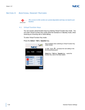 Page 90Issue 1.0
7-26Handset Feature Settings
SECTION 4  ADDITIONAL HANDSET FEATURES
4.1 Virtual Function Keys
You can access virtual function keys by entering Virtual Function Key mode.  You 
can enter Virtual Function Key mode while the handset is in Standby mode, when 
receiving an incoming call or while talking.
To enter Virtual Function Key mode:
Press the Select / Talk or Speaker key.   
IMPORTANT
The screens in this section are system-dependent and may not match your 
handset.
Keys available when...