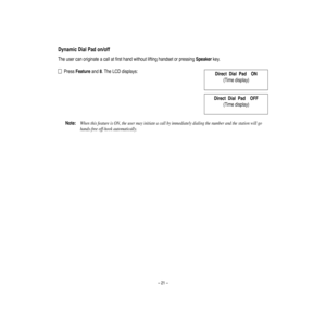 Page 25–21–
DynamicDialPadon/off
Theusercanoriginateacallatfirsthandwithoutliftinghandse
torpressingSpeakerke
y.
PressFeatureand8.TheLCDdisplays:
Note:
WhenthisfeatureisON,theusermayinitiateacallbyimmediatelydialingthenumberandthestationwillgo
hands
-freeoff-hook
automatically.
(Timedisplay)
DirectDialPad
ON
(Timedisplay)
DirectDialPad
OFF  