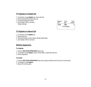 Page 28–24–
To
O
riginate
an
O
utside
Call
Lifthandse
torpressSpeakerke
y,rece
ivedialtone.
DialtheCentralOfficeaccesscode,e.g.
Dialdesiredtelephonenumber.
UsehandsetorMICtoco
nverse
.
Displayindica
tes:
To
O
riginate
an
InternalCall
Lifthandse
torpressSpeakerke
y.
Rece
ivedialtone.
Dialdesiredstationnumber.Displayindicatesdigitsdialed.
UsehandsetorMICtoco
nverse
.
M
ultiline
Appearance
Tooriginate
PresstheMULTILINEAPPEARANCEfeaturekey.
Lifthandse
torpressSpeaker,receiveCentralOfficeordistantPBXdialtone....