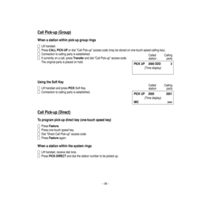 Page 43–39–
CallPick-up
(G
roup)
W
henastationwithinpick-upgrouprings
Lifthandse
t.
PressCALLPICK-UPordial“CallPick-up”accesscode(maybestoredonone-touchspeedca
llingkey).
Connectiontocallingpartyisestablished.
Ifcurrentlyonacall,pressTransferanddial“CallPick-up”accesscode.
Theoriginalpartyisplacedonhold.
UsingtheSoftKey
Lifthandse
tandpressPICKSoftKey.
Connectiontocallingpartyisestablished.
CallPick-up
(Direct)
Toprogram
pick-updirectkey(one-touchspeedkey)
PressFeature.
Pressone-touch
sp
eedke
y....