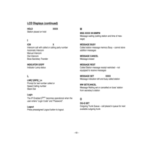 Page 67–63–
LCD
Displays
(continued)
HOLD
XXXX
Stationplacedonhold
IICM
X
Intercom
callwithca
lledorca
llingpartynumber
AutomaticIntercom
ManualIntercom
DialIntercom
BossSecretaryTransfer
INDICATORO/OFF
IndicatorLampstatus
LLNR[*]/SPD[_]-n
Promptforlast
numbercalledor
SpeedCallingnumber
StackDial
Login
TheIPEnabledDtermbeco
mesoperationalwhenthe
userenters“LoginCode”and“Passw
ord”.
Logout
PresspreassignedLogoutbuttontologout.
MMSG
XXXXHH:MMPM
Messagewaiting(callingstationandtimeofmes-
sage)
MESSAGEBUSY...