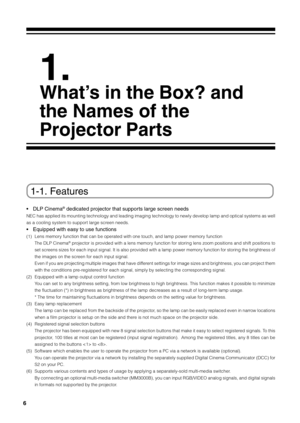 Page 66
1.
What’s in the Box? and
the Names of the
Projector Parts
1-1. Features
•DLP Cinema® dedicated projector that supports large screen needs
NEC has applied its mounting technology and leading imaging technology t\
o newly develop lamp and optical systems as well
as a cooling system to support large screen needs.
•Equipped with easy to use functions
(1) Lens memory function that can be operated with one touch, and lamp power memory function
The DLP Cinema® projector is provided with a lens memory...