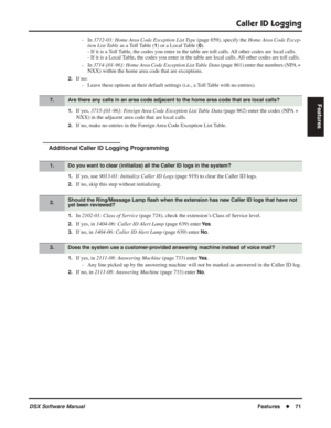 Page 101
Caller ID Logging
DSX Software ManualFeatures◆71
Features
- In  3712-03: Home Area Code Exception List Type  (page 859), specify the Home Area Code Excep-
tion List  Table  as a Toll Table (
1) or a Local Table (0).
- If it is a Toll Table, the codes you enter in the table are toll calls. All other codes are local calls.
- If it is a Local Table, the codes you enter in the table are local calls. All other codes are toll calls.
- In  3714-[01-96]: Home Area Code Exception List Table Data  (page 861)...