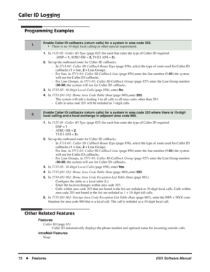 Page 102
Caller ID Logging
72◆Features DSX Software Manual
Programming Examples
1.In 3121-01: Caller ID Type  (page 825) for each line enter the type of Caller ID required:
-  (DSP = 
1, ATRU-DB  = 2, T1/E1 ANI  = 3).
2.Set up the outbound route for Caller ID callbacks. - In  3711-01: Caller ID Callback Route Type  (page 856), select the type of route used for Caller ID 
callbacks (
1 = line, 2 = Line Group).
- For line, in  3711-01: Caller ID Callback Line  (page 856) enter the line number (
1-64) the system...