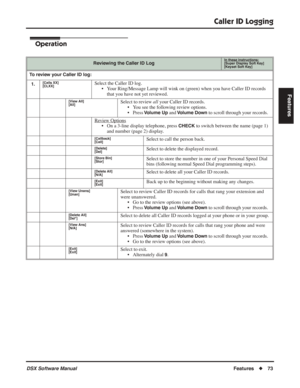 Page 103
Caller ID Logging
DSX Software ManualFeatures◆73
Features
Operation
Reviewing the Caller ID LogIn these instructions:[Super Display Soft Key]
[Keyset Soft Key]
To review your Caller ID log:
1.
[Calls XX]
[CLXX]Select the Caller ID log. • Your Ring/Message Lamp will wink on (green) when you have Caller ID records that you have not yet reviewed.
[View All]
[All]Select to review  all your Caller ID records.
• You see the following review options.
• Press 
Volume Up and Volume Down to scroll through your...