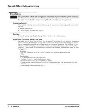 Page 104
Central Ofﬁce Calls, Answering
74◆Features DSX Software Manual
Central Ofﬁce Calls, Answering
Description
The system provides  ﬂexible routing of incoming CO calls to meet the exact site requirements.
Answering Priority
When multiple calls ring an extension simultaneously, the system services the ringing calls in the follow-
ing order:
1.Ringing Intercom call
2.Line or loop key (from lowest to highest)
Over ﬂow
Refer to  Overﬂow for Key Ring Calls  (page 214) for details on the over ﬂow options.
Single...