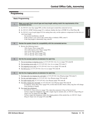 Page 105
Central Ofﬁce Calls, Answering
DSX Software ManualFeatures◆75
Features
Programming
Basic Programming
1.In 3101-01: Line Type  (page 809), set the circuit type to match the connected service.
2.In 3101-03: DTMF Dialing  (page 811), indicate whether the line is DTMF (1) or Dial Pulse (0).
3.In 3103-03: Loop Length  (page 815) for analog lines only, set this option to compensate for the telco cir-
cuits loop length. - For normal installations, enter 
0.
- If the system is very close to the central of ﬁce...