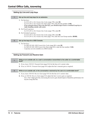 Page 106
Central Ofﬁce Calls, Answering
76◆Features DSX Software Manual
Setting Up Line and Loop Keys
1.For line keys:
- In  2121-[01 to 24]: Feature Key Codes  (page 758), enter 
03.
- In  2121-[01 to 24]: Feature Key Data  (page 758), enter the line number (
1-64).
- If an extension doesn’t have any line keys, you should assign Fixed or Switched Loop keys to 
make handling outside calls easier.
2.For Fixed Loop keys:
- In  2121-[01 to 24]: Feature Key Codes  (page 758), enter 
01.
3.For Switched Loop keys:
-...