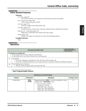 Page 107
Central Ofﬁce Calls, Answering
DSX Software ManualFeatures◆77
Features
Other Related Features
Features
Call Timer  (page 55)
The Call Timer helps a user keep track of the time they spend on the phone.
Direct Inward Line  (page 109)
A DIL rings an extension directly.
Line Keys  (page 227)
Line keys simplify answering outside calls.
Loop Keys  (page 233)
In order to answer outside calls, extensions without line keys should have loop keys.
Night Service / Night Ring  (page 252)
Night Service determines how...