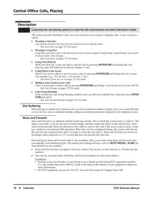 Page 108
Central Ofﬁce Calls, Placing
78◆Features DSX Software Manual
Central Ofﬁce Calls, Placing
Description
The system provides  ﬂexibility in the way each extension user can place outgoing calls. A user can place a 
call by:
❥Pressing a Line Key Any keyset can have line keys for one-touch access to speci ﬁc lines.
- See  Line Keys  on page 227 for more.
❥Pressing a Loop Key
Loop Keys provide a user with one-touch access to the assigned Loop Group. Loop Group\
s can consist 
of one or more Line Groups. - See...
