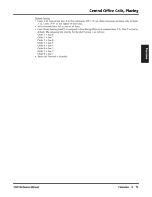 Page 109
Central Ofﬁce Calls, Placing
DSX Software ManualFeatures◆79
Features
Default Setting
• Lines 1-12 ring on line keys 1-12 for extensions 300-315. All other extensions are lamp only for lines 
1-12. Lines 13-64 do not appear on line keys.
• All extensions have full access on all lines.
• Line Group Routing (dial 9) is assigned to Line Group 90 (which conta\
ins lines 1-8). Dial 9 works by  default. The outgoing line priority for the dial 9 group is as follows:
Order 1 = line 8
Order 2 = line 7
Order 3 =...