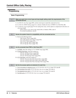 Page 110
Central Ofﬁce Calls, Placing
80◆Features DSX Software Manual
Programming
Basic Programming
1.In 3101-01: Line Type  (page 809), set the circuit type to match the connected service.
2.In 3101-03: DTMF Dialing  (page 811), indicate whether the line is DTMF (1) or Dial Pulse (0).
3.In 3103-03: Loop Length  (page 815) for analog lines only, set this option to compensate for the telco cir-
cuits loop length. - If the system is very close to the central of ﬁce or behind a PBX, enter 
1.
- For normal...