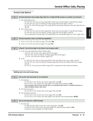 Page 111
Central Ofﬁce Calls, Placing
DSX Software ManualFeatures◆81
Features
Access Code Options
1.For single digit access:
- In  1301-[01-10]: Function Type  (page 620), check to be sure the digit 9 is type 
3 (Line Group).
- In  1301-[01-10]: Expected Number of Digits  (page 620) for the digit 9, enter 
1.
- In  2113-01: Dial 9 Group  (page 738), assign the Line Group the extension will reach when the user 
dials 
9.
2.For 2-digit access:
- In  1301-[01-10]: Function Type  (page 620), check to be sure the...