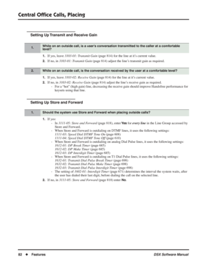 Page 112
Central Ofﬁce Calls, Placing
82◆Features DSX Software Manual
Setting Up Transmit and Receive Gain
1.If yes, leave 3103-01: Transmit Gain  (page 814) for the line at it’s current value.
2.If no, in 3103-01: Transmit Gain  (page 814) adjust the line’s transmit gain as required.
1.If yes, leave 3103-02: Receive Gain  (page 814) for the line at it’s current value.
2.If no, in 3103-02: Receive Gain  (page 814) adjust the line’s receive gain as required.
- For a “hot” (high gain) line, decreasing the receive...