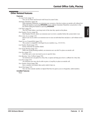 Page 113
Central Ofﬁce Calls, Placing
DSX Software ManualFeatures◆83
Features
Other Related Features
Features
Account Codes  (page 14)
You can use Store and Forward with Forced Account Codes.
Automatic Handsfree  (page 30)
With Automatic Handsfree, an extension user can press a line key to place an outside call without  ﬁrst 
lifting the handset or pressing 
SPEAKER. Users without Automatic Handsfree can preselect a line 
key before lifting the handset or pressing 
SPEAKER.
Call Timer  (page 55)
The Call Timer...