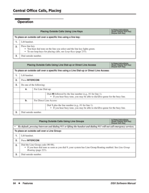 Page 114
Central Ofﬁce Calls, Placing
84◆Features DSX Software Manual
Operation
Placing Outside Calls Using Line KeysIn these instructions:[Super Display Soft Key]
[Keyset Soft Key]
To place an outside call over a speciﬁc line using a line key:
1.
Lift handset.
2.Press line key. • You hear dial tone on the line you select and the line key lights green.
• To use loop keys for placing calls, see  Loop Keys (page 233).
3.Dial outside number.
Placing Outside Calls Using Line Dial-up or Direct Line AccessIn these...