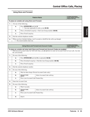 Page 115
Central Ofﬁce Calls, Placing
DSX Software ManualFeatures◆85
Features
Using Store and Forward
Feature NameIn these instructions:[Super Display Soft Key]
[Keyset Soft Key]
To place an outside call using Store and Forward:
1.
 Do one of the following.
a.Press INTERCOM and dial 9.
• You may optionally be able to dial 
90-98.
b.Press a Switched Loop key + Dial Line Group number (90-98).
c.Press Fixed Loop key.
2.Dial the outside telephone number.
3.When you have  ﬁnished dialing, wait 6 seconds or dial # for...