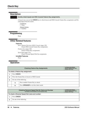 Page 116
Check Key
86◆Features DSX Software Manual
Check Key
Description
A keyset user can use the CHECK key to check keyset and DSS Console Feature Key assignments and Per-
sonal Speed Dial bin names.
Conditions
• None
Default Setting
• Enabled
Programming
None
Other Related Features
FeaturesDirect Station Selection (DSS) Console  (page 120)
Check DSS Console Feature Key assignments.
Feature Keys  (page 169)
Check Feature Key assignments.
Speed Dial  (page 315)
Check Personal Speed Dial bin assignments....