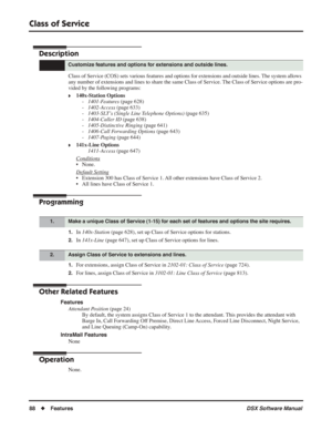 Page 118
Class of Service
88◆Features DSX Software Manual
Class of Service
Description
Class of Service (COS) sets various features and options for extensions and outside lines. The system allows 
any number of extensions and lines to share the same Class of Service. The Class of Service options are pro-
vided by the following programs:
❥140x-Station Options
-1401-Features  (page 628)
- 1402-Access  (page 633)
- 1403-SLT’s (Single Line Telephone Options)  (page 635)
- 1404-Caller ID  (page 638)
-...