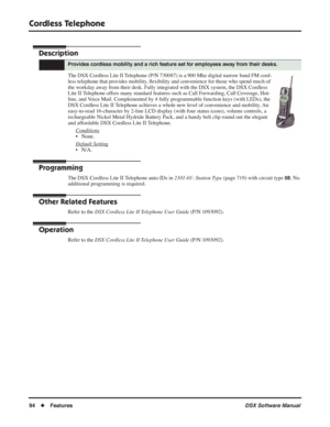 Page 124
Cordless Telephone
94◆Features DSX Software Manual
Cordless Telephone
Description
The DSX Cordless Lite II Telephone (P/N 730087) is a 900 Mhz digital narrow band FM cord-
less telephone that provides mobility, ﬂexibility and convenience for those who spend much of 
the workday away from their desk. Fully integrated with the DSX system, the DSX Cordless 
Lite II Telephone offers many standard features such as Call Forwarding, Call Coverage, Hot-
line, and Voice Mail. Complemented by 4 fully programmable...