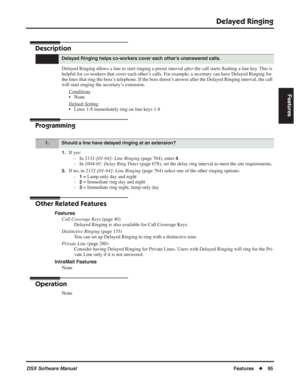Page 125
Delayed Ringing
DSX Software ManualFeatures◆95
Features
Delayed Ringing
Description
Delayed Ringing allows a line to start ringing a preset interval  after the call starts  ﬂashing a line key. This is 
helpful for co-workers that cover each other’s calls. For example, a secretary can have Delayed Ringing for 
the lines that ring the boss’s telephone. If the boss doesn’t answer after the Delayed Ringing interval, the call 
will start ringing the secretary’s extension.
Conditions
• None.
Default Setting
•...
