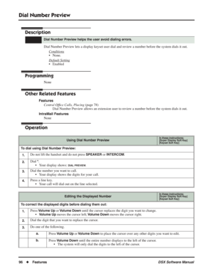 Page 126
Dial Number Preview
96◆Features DSX Software Manual
Dial Number Preview
Description
Dial Number Preview lets a display keyset user dial and review a number before the system dials it out.
Conditions
• None.
Default Setting
• Enabled
Programming
None
Other Related Features
FeaturesCentral Of ﬁce Calls, Placing  (page 78)
Dial Number Preview allows an extension user to review a number before the system dials it out.
IntraMail Features None
Operation
Dial Number Preview helps the user avoid dialing...