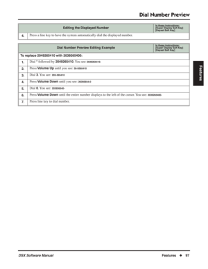 Page 127
Dial Number Preview
DSX Software ManualFeatures◆97
Features
4.Press a line key to have the system automatically dial the displayed number.
Dial Number Preview Editing ExampleIn these instructions:[Super Display Soft Key]
[Keyset Soft Key]
To replace 2049265410 with 2039265400:
1.
Dial * followed by 2049265410. You  see: 2049265410-
2.Press Volume Up until you see: 20-9265410
3.Dial 3. You  see: 203-265410
4.Press Volume Down until you see: 20392654-0
5.Dial 0. You  see: 203926540-
6.Press Volume Down...