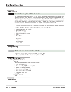 Page 128
Dial Tone Detection
98◆Features DSX Software Manual
Dial Tone  Detection
Description
The system can optionally detect precise CO dial tone for automatically \
dialed outside calls (such as Speed 
Dial and Auto Redial calls). With Dial Tone Detection enabled for a line, the system will monitor the line 
when initially seized for valid dial tone or stutter dial tone. If valid EIA/TIA dial tone is detected, the system 
outdials the call on the line. If dial tone is not detected within 2 sec\
onds, the...
