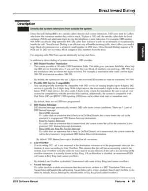 Page 129
Direct Inward Dialing
DSX Software ManualFeatures◆99
Features
Direct Inward Dialing
Description
Direct Inward Dialing (DID) lets outside callers directly dial system extensions. DID saves time for callers 
who know the extension number they wish to reach. To place a DID call, the outside caller dials the local 
exchange (NXX) and additional digits to ring the telephone system extension. For example, DID number 
926-5400 can directly ring extension 400. The caller does not have to rely on an attendant or...