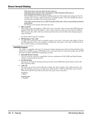 Page 130
Direct Inward Dialing
100◆Features DSX Software Manual
- If the telco doesn’t send any digits into the system, or
If the digits sent by the telco don’t correspond to a DID Translation Table entry, or
If the destination extension is out of service:
The call follows the 3112-Termination routing for the line. This includes the settings for Day Ter-
mination, Day Over ﬂow, Night Termination, and Night Over ﬂow. The call is handled the same as 
an analog line and follows the normal system timers.
- If the...