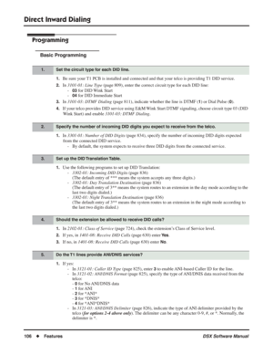 Page 136
Direct Inward Dialing
106◆Features DSX Software Manual
Programming
Basic Programming
1.Be sure your T1 PCB is installed and connected and that your telco is providing T1 DID service.
2.In 3101-01: Line Type  (page 809), enter the correct circuit type for each DID line:
-
03 for DID Wink Start
-
04 for DID Immediate Start
3.In  3101-03: DTMF Dialing  (page 811), indicate whether the line is DTMF (1) or Dial Pulse (0).
4.If your telco provides DID service using E&M Wink Start DTMF signaling, choose...