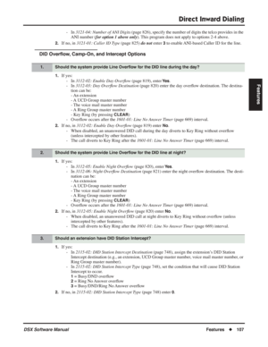 Page 137
Direct Inward Dialing
DSX Software ManualFeatures◆107
Features
- In  3121-04: Number of ANI Digits  (page 826), specify the number of digits the telco provides in the 
ANI number ( for option 1 above only ). This program does not apply to options 2-4 above.
2.If no, in 3121-01: Caller ID Type  (page 825) do not enter 3 to enable ANI-based Caller ID for the line.
DID Over ﬂow, Camp-On, and Intercept Options
1.If yes:
- In  3112-02: Enable Day Over ﬂow  (page 819), enter 
Ye s.
- In  3112-03: Day Over ﬂow...