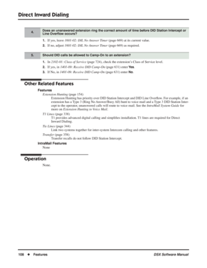 Page 138
Direct Inward Dialing
108◆Features DSX Software Manual
1.If yes, leave 1601-02: DIL No Answer Timer  (page 669) at its current value.
2.If no, adjust 1601-02: DIL No Answer Timer  (page 669) as required.
1.In 2102-01: Class of Service  (page 724), check the extension’s Class of Service level.
2.If yes, in 1401-09: Receive DID Camp-On  (page 631) enter Ye s.
3.If No, in 1401-09: Receive DID Camp-On  (page 631) enter No.
Other Related Features
Features
Extension Hunting  (page 154)
Extension Hunting has...