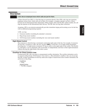 Page 139
Direct Inward Line
DSX Software ManualFeatures◆109
Features
Direct Inward Line
Description
A Direct Inward Line (DIL) is a line that rings an extension directly. Since DILs only ring one extension, 
employees always know which calls are for them. For example, a company operator can have a Direct 
Inward Line for International Sales Information. When outside callers dial the DIL’s phone number, the call 
rings the operator on the International Sales line key. The DIL does not ring other extensions....