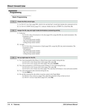 Page 140
Direct Inward Line
110◆Features DSX Software Manual
Programming
Basic Programming
1.In 3101-01: Line Type  (page 809), check to be sure the line’s circuit type matches the connected service.
2.In 3101-03: DTMF Dialing  (page 811), indicate whether the line is DTMF (1) or Dial Pulse (0).
1.In the day:
- In  3112-01: Direct Termination in the Day  (page 819), assign the DIL day mode termination. The 
assignment can be:
- An  extension
- A UCD Group master number
- The voice mail master number
- A Ring...